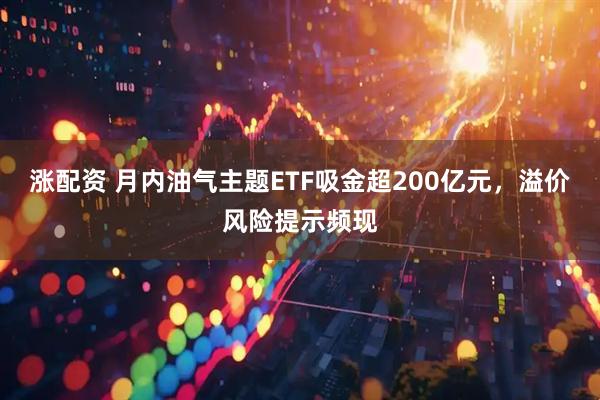涨配资 月内油气主题ETF吸金超200亿元，溢价风险提示频现