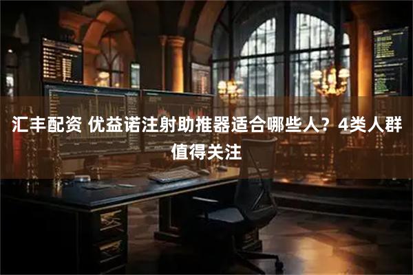 汇丰配资 优益诺注射助推器适合哪些人？4类人群值得关注