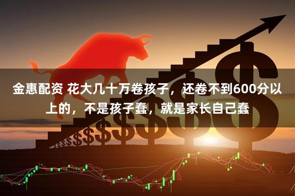 金惠配资 花大几十万卷孩子，还卷不到600分以上的，不是孩子蠢，就是家长自己蠢