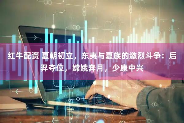 红牛配资 夏朝初立，东夷与夏族的激烈斗争：后羿夺位，嫦娥奔月，少康中兴