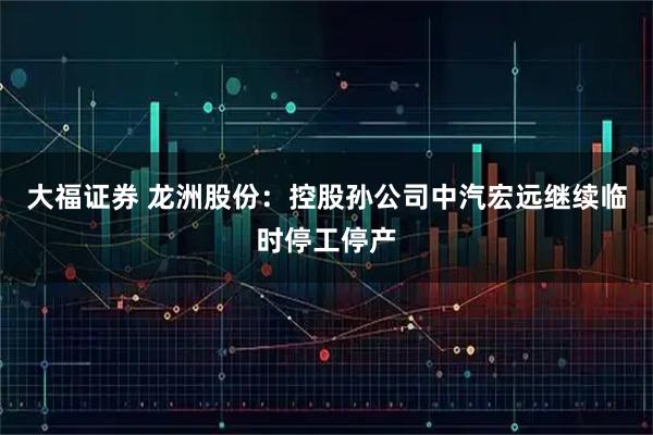 大福证券 龙洲股份：控股孙公司中汽宏远继续临时停工停产
