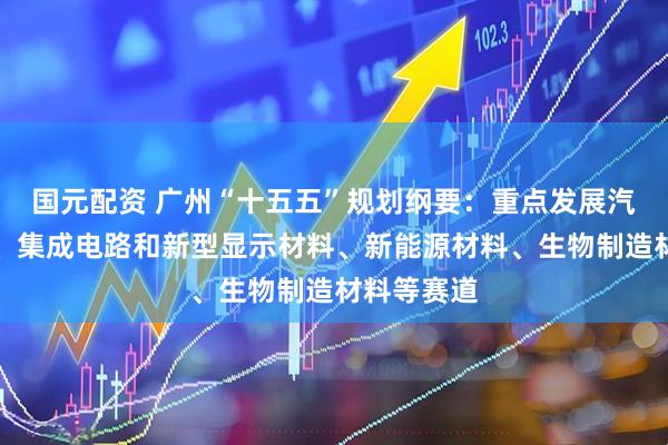 国元配资 广州“十五五”规划纲要：重点发展汽车用材料、集成电路和新型显示材料、新能源材料、生物制造材料等赛道