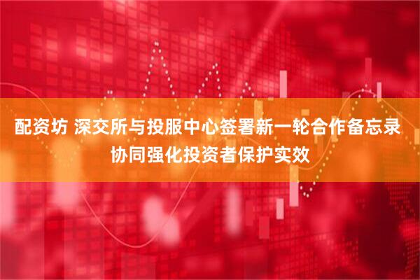 配资坊 深交所与投服中心签署新一轮合作备忘录 协同强化投资者保护实效